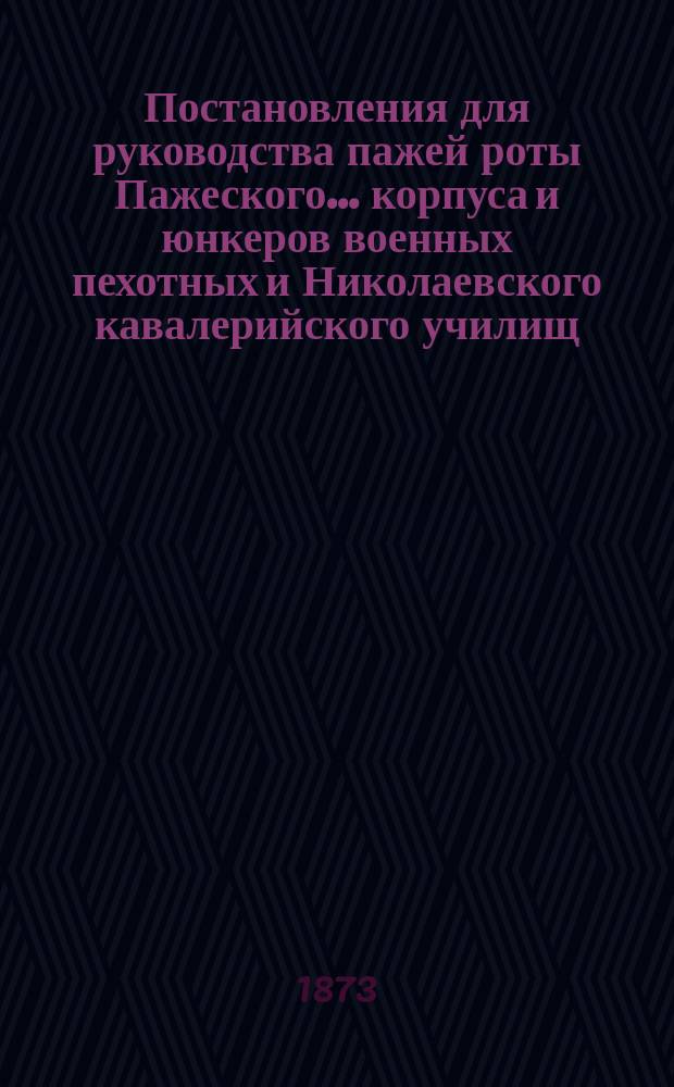 ... Постановления для руководства пажей роты Пажеского... корпуса и юнкеров военных пехотных и Николаевского кавалерийского училищ : Утв. глав. нач. воен.-учеб. заведений 31 июля 1873 г.