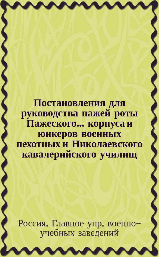 ... Постановления для руководства пажей роты Пажеского... корпуса и юнкеров военных пехотных и Николаевского кавалерийского училищ : Утв. 8 мая 1884 г.