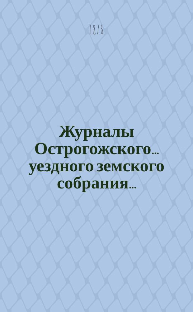 Журналы Острогожского... уездного земского собрания.. : С докладами, отчетами и др. прил. очередного... сессии 1875 г.
