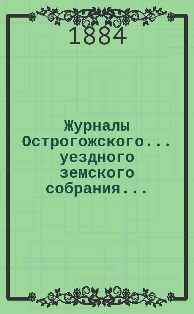Журналы Острогожского... уездного земского собрания.. : С докладами, отчетами и др. прил. очередного... сессии 1883 года