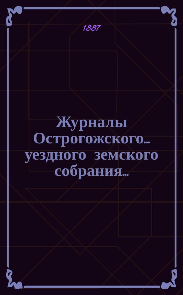 Журналы Острогожского... уездного земского собрания.. : С докладами, отчетами и др. прил. очередного... сессии 1887 года