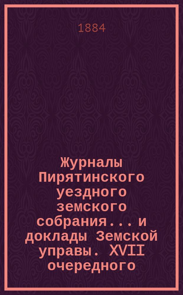 Журналы Пирятинского уездного земского собрания... и доклады Земской управы. XVII очередного... 25 и 26 мая и экстренных: 1, 2, 3, 4, 5, 9 и 10 сентября 25 и 25-го ноября 1881 года