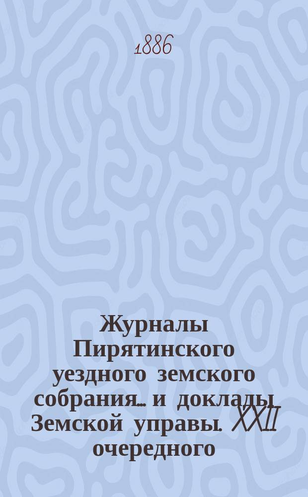 Журналы Пирятинского уездного земского собрания... и доклады Земской управы. XXII очередного... 10-го, 11-го, 12-го, 13-го и 14-го июня и чрезвычайного 25-го августа 1886 года