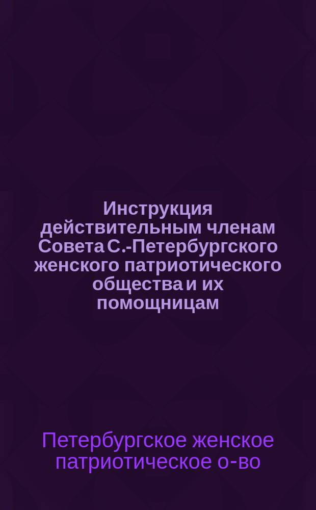 Инструкция действительным членам Совета С.-Петербургского женского патриотического общества и их помощницам