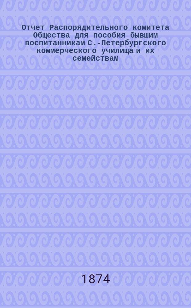 Отчет Распорядительного комитета Общества для пособия бывшим воспитанникам С.-Петербургского коммерческого училища и их семействам... ... с 1-го октября 1873 г. по 30 сентября 1874 года
