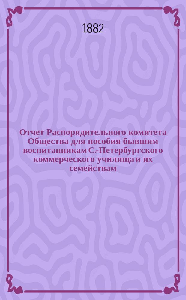 Отчет Распорядительного комитета Общества для пособия бывшим воспитанникам С.-Петербургского коммерческого училища и их семействам... ... за десятый год существования Общества