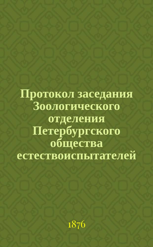 Протокол заседания Зоологического отделения [Петербургского общества естествоиспытателей]... ... 9 октября, 20 ноября, 18 декабря 1875 года, 22 января, 21 февраля, 28 февраля, 14 апреля 1876 года