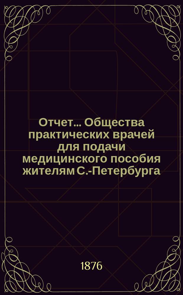 Отчет... Общества практических врачей для подачи медицинского пособия жителям С.-Петербурга... ... за 1875 год