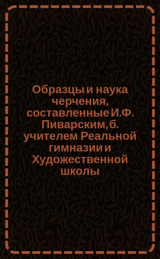 Образцы и наука черчения, составленные И.Ф. Пиварским, б. учителем Реальной гимназии и Художественной школы : Отд. 1 приготовит. Ч. 1