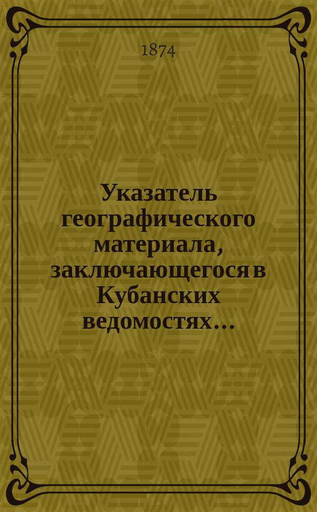 Указатель географического материала, заключающегося в Кубанских ведомостях .. : [Вып. 1-2]. [Вып. 1] за [1864-1865], 1867-1873 годы