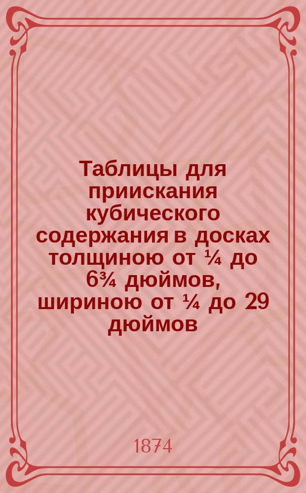 Таблицы для приискания кубического содержания в досках толщиною от &frac14; до 6&frac34; дюймов, шириною от &frac14; до 29 дюймов