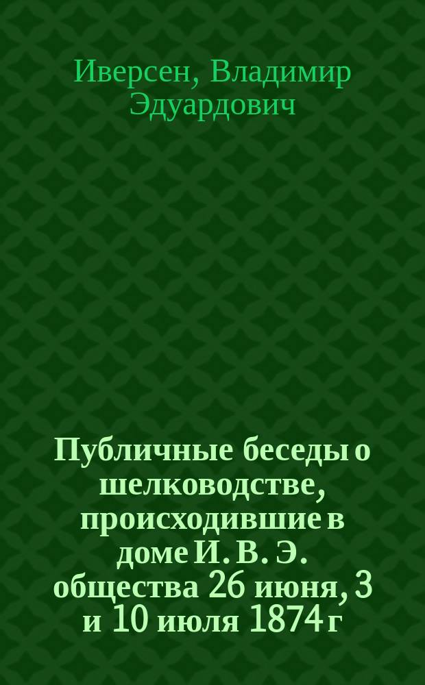 Публичные беседы о шелководстве, происходившие в доме И. В. Э. общества 26 июня, 3 и 10 июля 1874 г., во время выкормки шелковичных червей