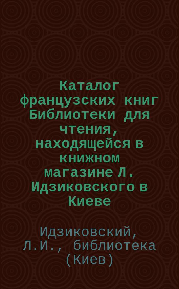 Каталог французских книг Библиотеки для чтения, находящейся в книжном магазине Л. Идзиковского в Киеве...
