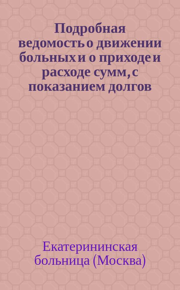 Подробная ведомость о движении больных и о приходе и расходе сумм, с показанием долгов, передержек или экономий, а также стоимости содержания одного больного по Екатерининской больнице с 1789 по 1875 год