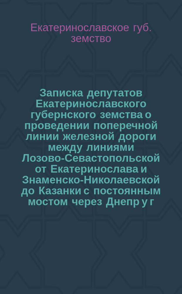 Записка депутатов Екатеринославского губернского земства о проведении поперечной линии железной дороги между линиями Лозово-Севастопольской от Екатеринослава и Знаменско-Николаевской до Казанки с постоянным мостом через Днепр у г. Екатеринослава
