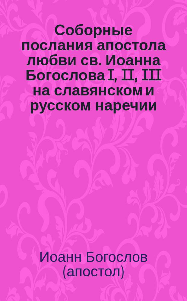 Соборные послания апостола любви св. Иоанна Богослова I, II, III на славянском и русском наречии : Общедоступ. изд. с отд. прил. науч. указаний законоучителя Констанстиновск. межевого ин-та свящ. магистра Андрея Полотебнова : С предисл. и подробными объясн. прим