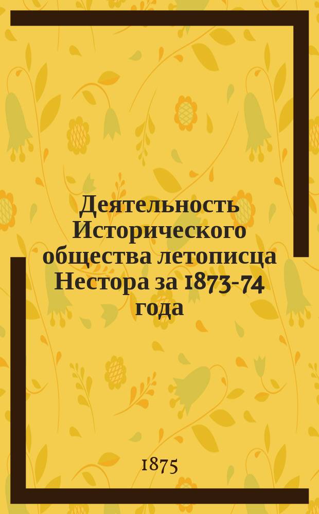 Деятельность Исторического общества летописца Нестора за 1873-74 года : (Отчет, чит. в общ. собр. 28 окт. 1874 г. секретарем О-ва И.П. Хрущовым)