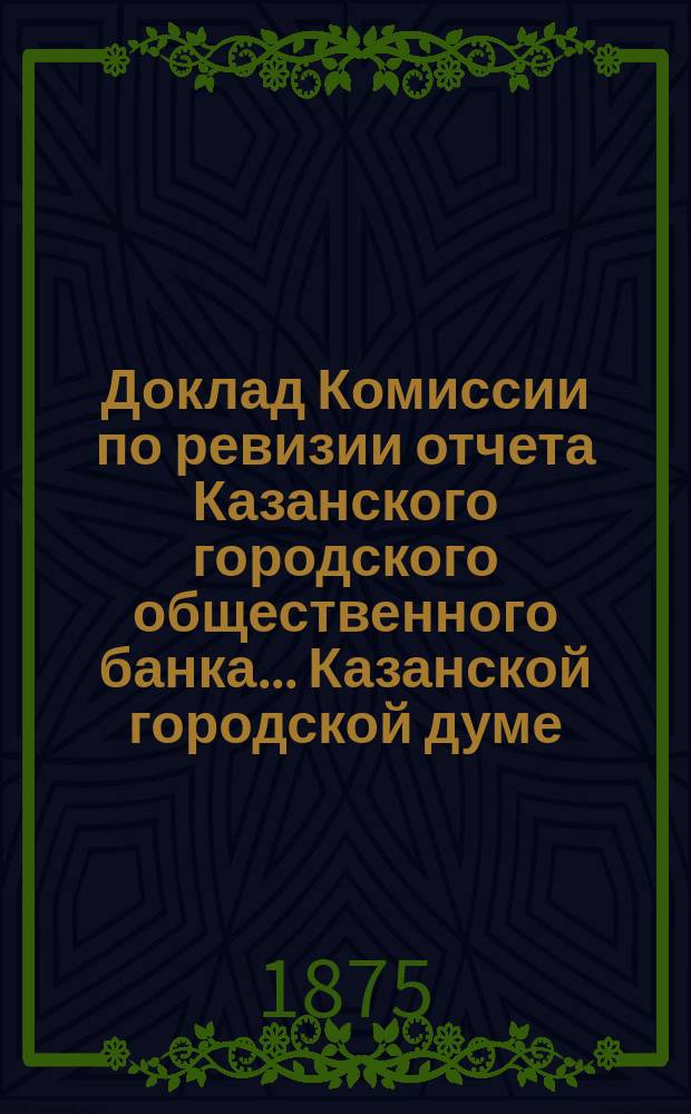 Доклад Комиссии по ревизии отчета Казанского городского общественного банка... Казанской городской думе. за 1874 год