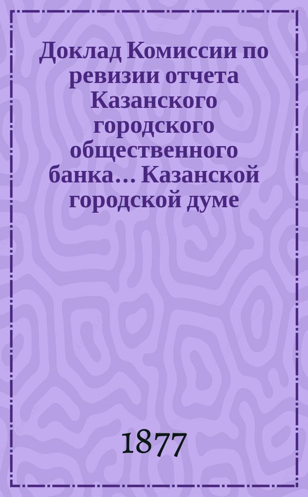 Доклад Комиссии по ревизии отчета Казанского городского общественного банка... Казанской городской думе. за 1876 год