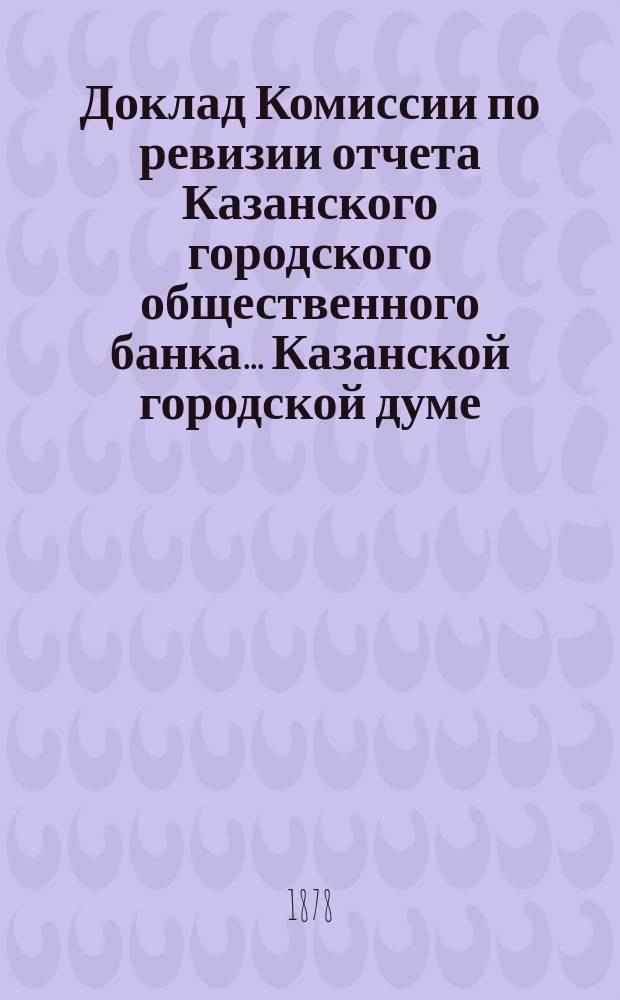 Доклад Комиссии по ревизии отчета Казанского городского общественного банка... Казанской городской думе. за 1877 год