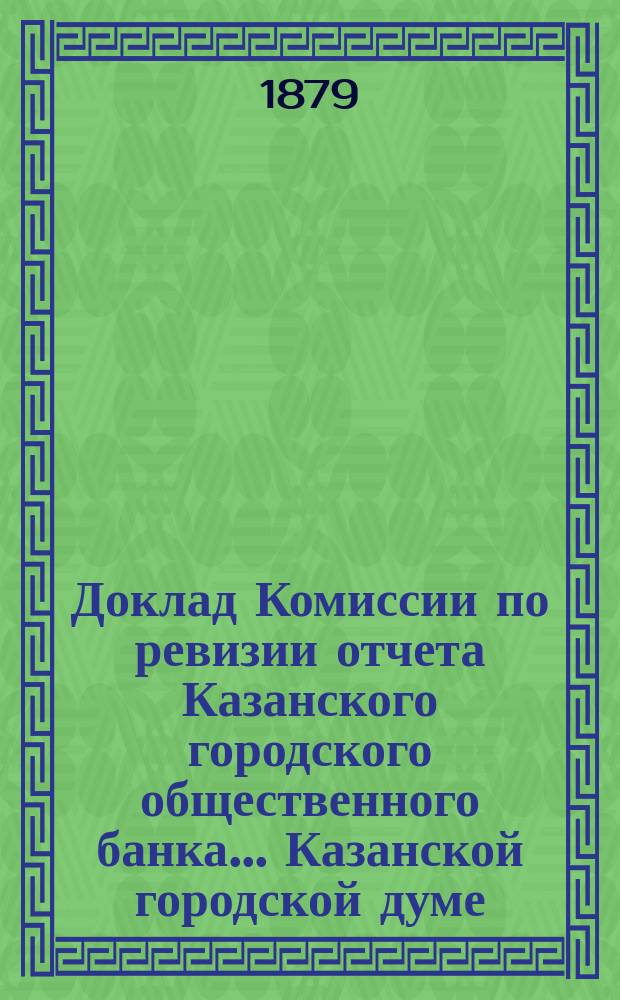 Доклад Комиссии по ревизии отчета Казанского городского общественного банка... Казанской городской думе. за 1878 год
