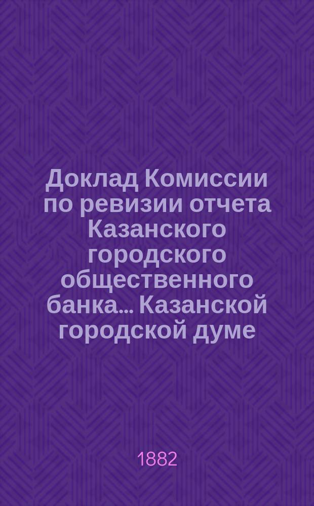 Доклад Комиссии по ревизии отчета Казанского городского общественного банка... Казанской городской думе. за 1881 год