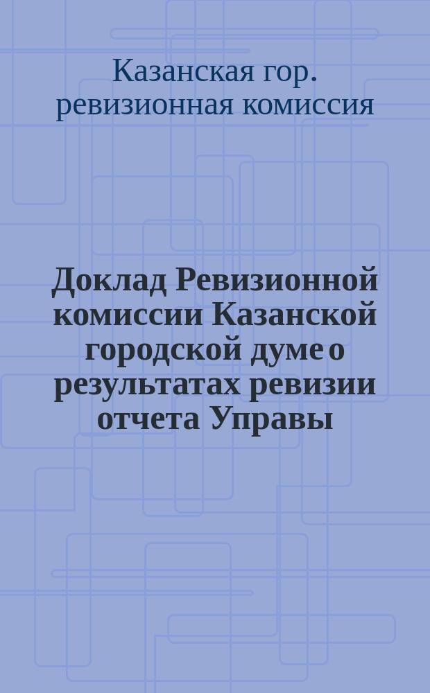 Доклад Ревизионной комиссии Казанской городской думе о результатах ревизии отчета Управы... и объяснения Городской управы по поводу сделанных Комиссией замечаний