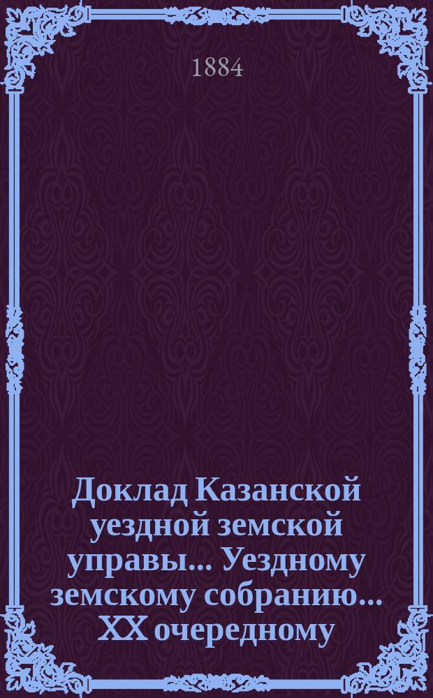 Доклад Казанской уездной земской управы... Уездному земскому собранию. ... XX очередному : По вопросу о мерах к аккуратному посещению гласными земских собраний