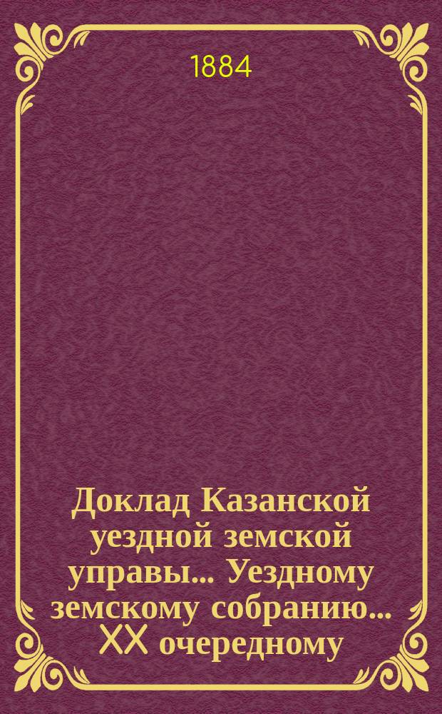 Доклад Казанской уездной земской управы... Уездному земскому собранию. ... XX очередному : С представлением сметы и раскладки земского сбора на уездные потребности Казанского уезда на 1885 год