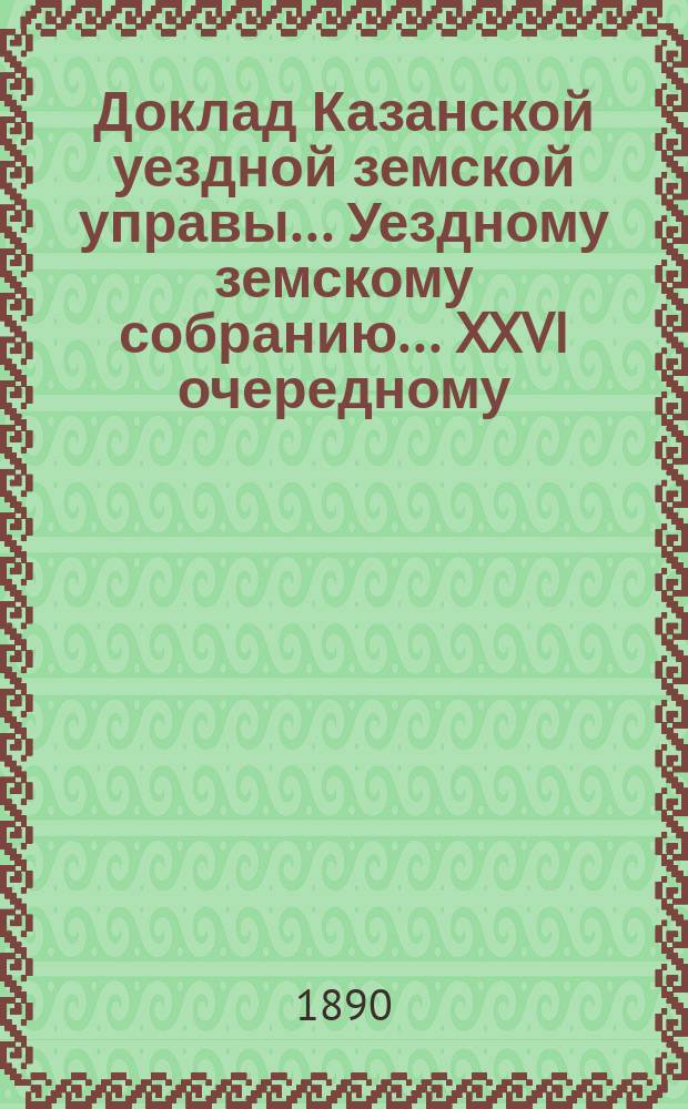 Доклад Казанской уездной земской управы... Уездному земскому собранию. ... XXVI очередному : С представлением отчета в расходе губернских сумм на исправление и постройку дорожных сооружений на почтовых трактах