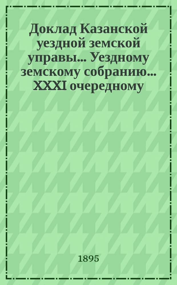 Доклад Казанской уездной земской управы... Уездному земскому собранию. ... XXXI очередному : С представлением сметы и раскладки земского сбора по Казанскому уезду на 1896 год