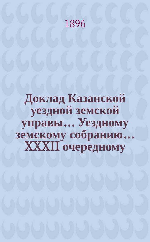 Доклад Казанской уездной земской управы... Уездному земскому собранию. ... XXXII очередному : Об ассигновании 4150 руб. на выплату мир. судьям на увеличение содержания для найма камер за 1894 и 1895 гг.