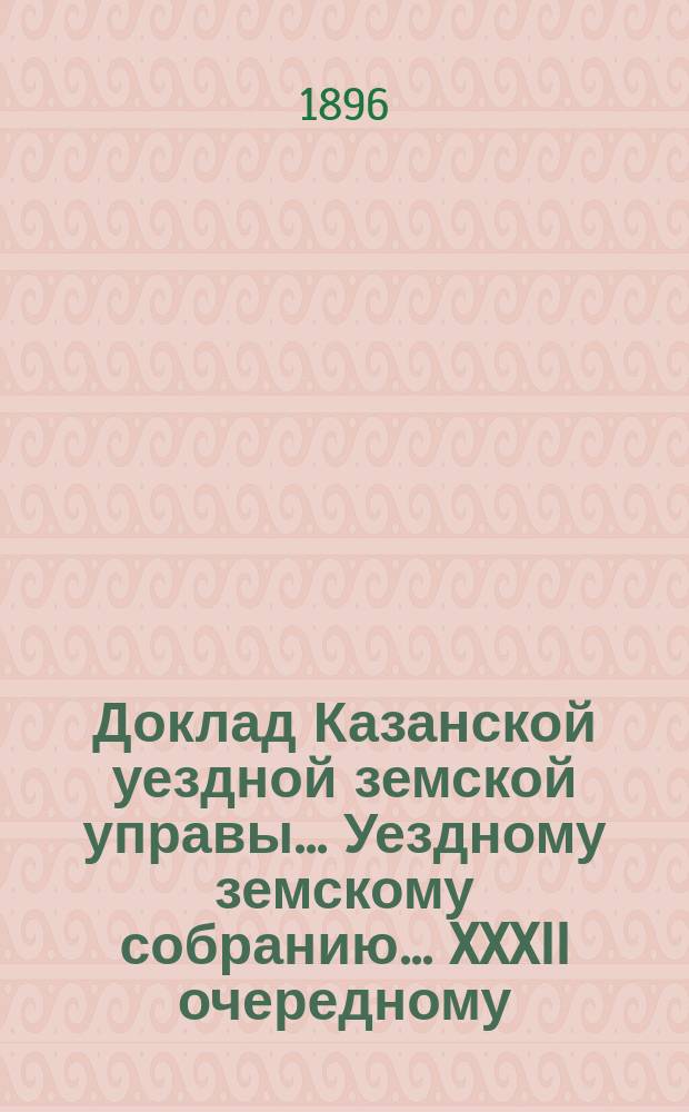Доклад Казанской уездной земской управы... Уездному земскому собранию. ... XXXII очередному : По протестам г-на казанского губернатора на сметы и раскладки земского сбора по Казанскому уезду на 1896 г.