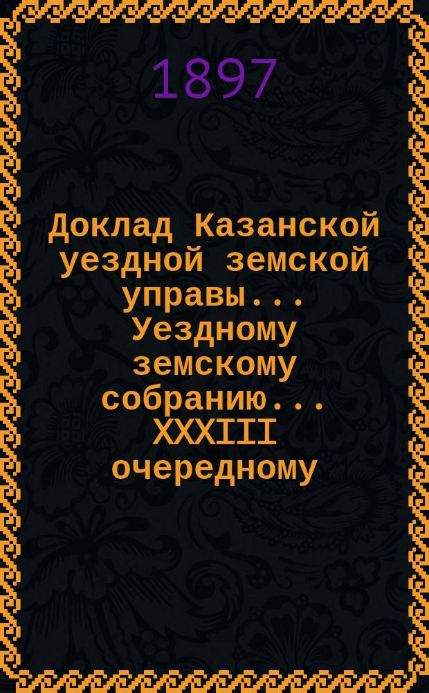 Доклад Казанской уездной земской управы... Уездному земскому собранию. ... XXXIII очередному : По поводу постановления Губернского земского собрания об изменении срока поступлений годичных окладов земского % сбора с торговых документов, по земским раскладкам