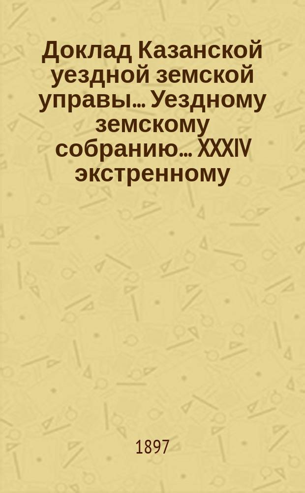 Доклад Казанской уездной земской управы... Уездному земскому собранию. ... XXXIV экстренному : Об учреждении должности уездного агронома