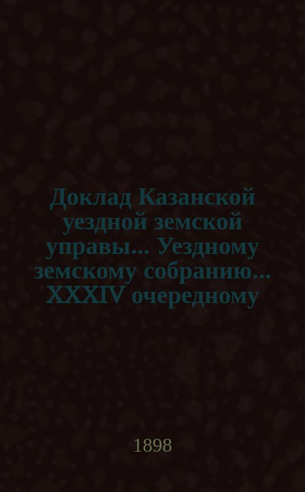 Доклад Казанской уездной земской управы... Уездному земскому собранию. ... XXXIV очередному : О выборе заведующих военно-конскими участками и их помощников на трехлетие с 1899 г.