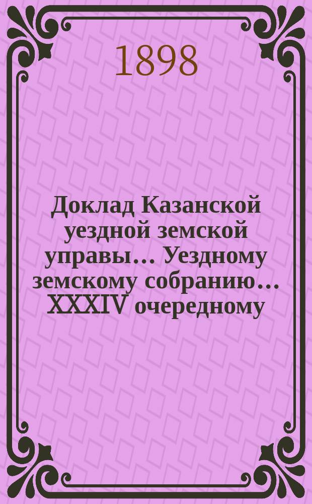 Доклад Казанской уездной земской управы... Уездному земскому собранию. ... XXXIV очередному : О порядке выдачи землевладельцам Казанского уезда ссуд на обсеменение яровых полей весною 1899 года