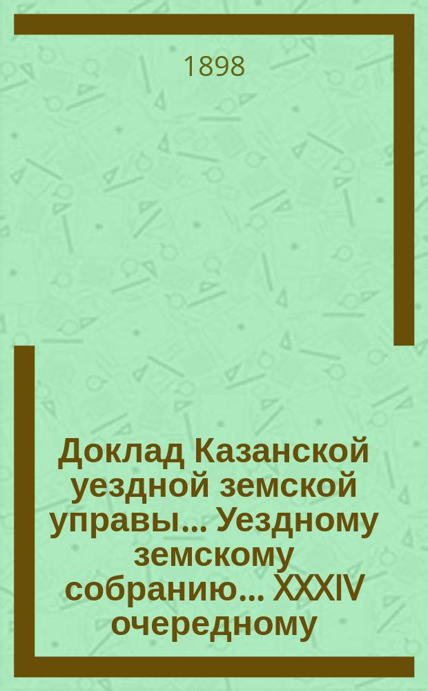 Доклад Казанской уездной земской управы... Уездному земскому собранию. ... XXXIV очередному : По вопросу о возбуждении ходатайства относительно уменьшения % по соглашению ссуды, полученной земством от правительства в 1892 г.