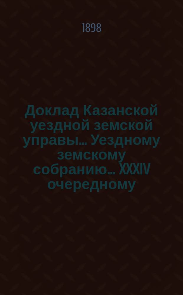 Доклад Казанской уездной земской управы... Уездному земскому собранию. ... XXXIV очередному : С представлением отчета в расходе губернских сумм на постройку и исправление дорожных сооружений на почтовых трактах Казанского уезда