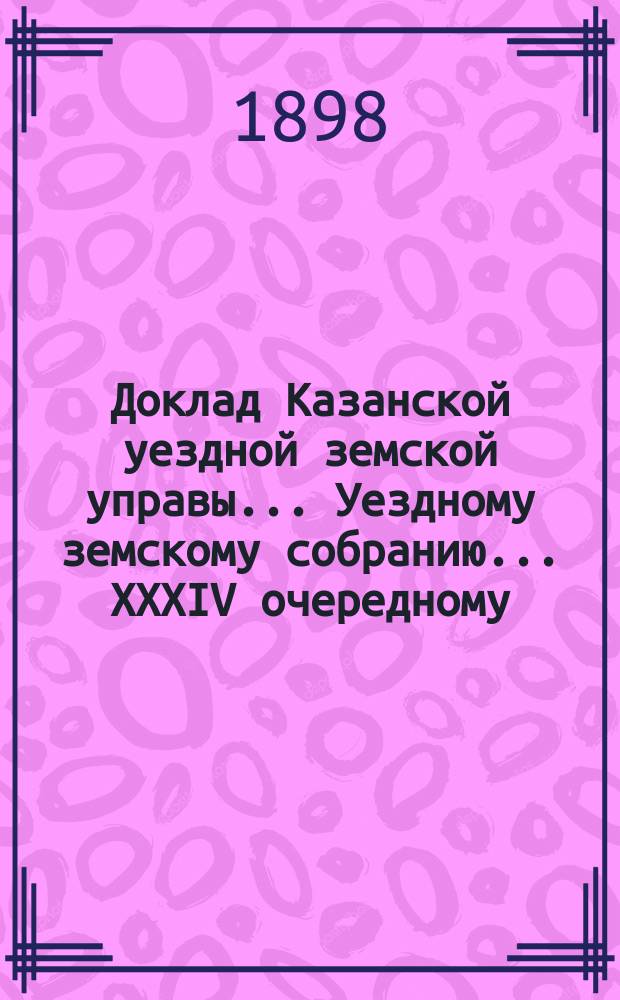 Доклад Казанской уездной земской управы... Уездному земскому собранию. ... XXXIV очередному : С представлением проекта контракта о сдаче второго этажа дома Уездного земства, где помещается Управа, под помещение Казанского городского мирового съезда сроком на четыре года с 1-го января 1900 года