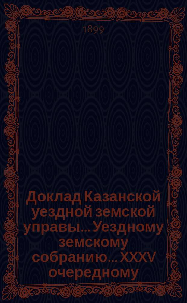 Доклад Казанской уездной земской управы... Уездному земскому собранию. ... XXXV очередному : По предложению Казанской губернской земской управы о мерах к улучшению благосостояния населения Казанской губернии по докладу губернского гласного князя П.Л. Ухтомского