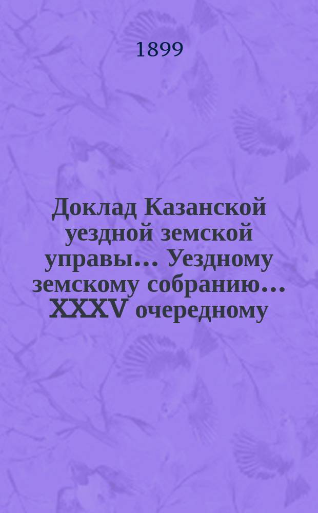 Доклад Казанской уездной земской управы... Уездному земскому собранию. ... XXXV очередному : С представлением земских смет и раскладки земского сбора по Казанскому уезду на 1900 год