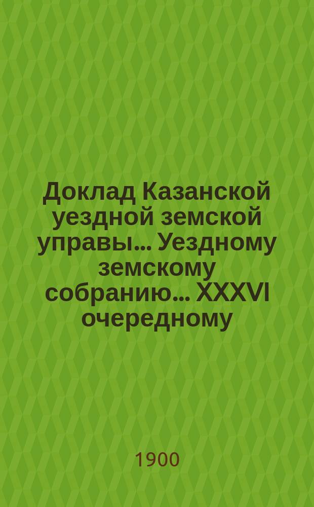 Доклад Казанской уездной земской управы... Уездному земскому собранию. ... XXXVI очередному : О мерах привлечения учеников и учениц Казанской фельдшерской школы на службу уездных земств Казанской губернии