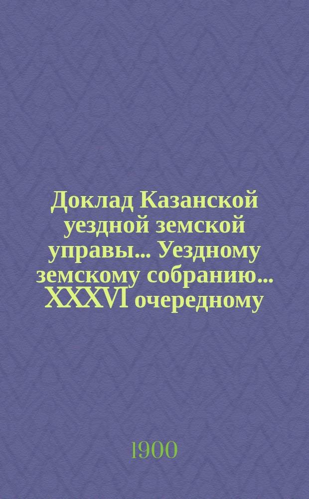 Доклад Казанской уездной земской управы... Уездному земскому собранию. ... XXXVI очередному : С представлением земских смет и раскладки земского сбора по Казанскому уезду на 1901 год