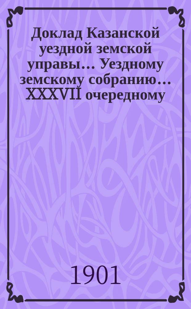 Доклад Казанской уездной земской управы... Уездному земскому собранию. ... XXXVII [очередному] : С представлением земских смет и раскладки земского сбора по Казанскому уезду на 1902 год