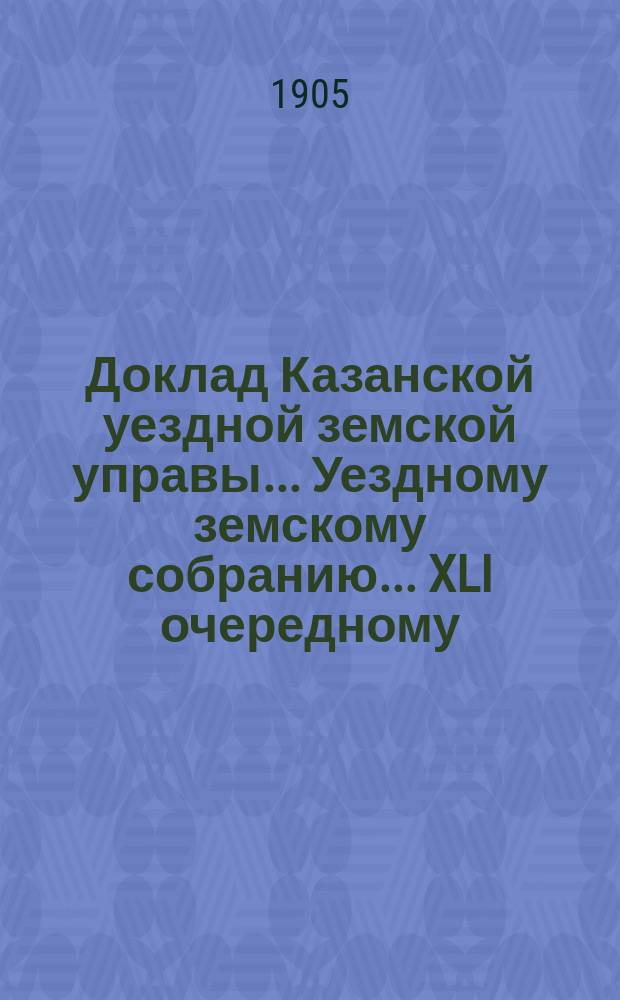 Доклад Казанской уездной земской управы... Уездному земскому собранию. ... [XLI очередному] : С представлением отчета о расходах, произведенных из губернских сумм и дорожного капитала с 1 сентября 1904 года по 1 сентября 1905 года на постройку новых и исправление старых дорожных сооружений на почтовых и коммерческих трактах в Казанском уезде
