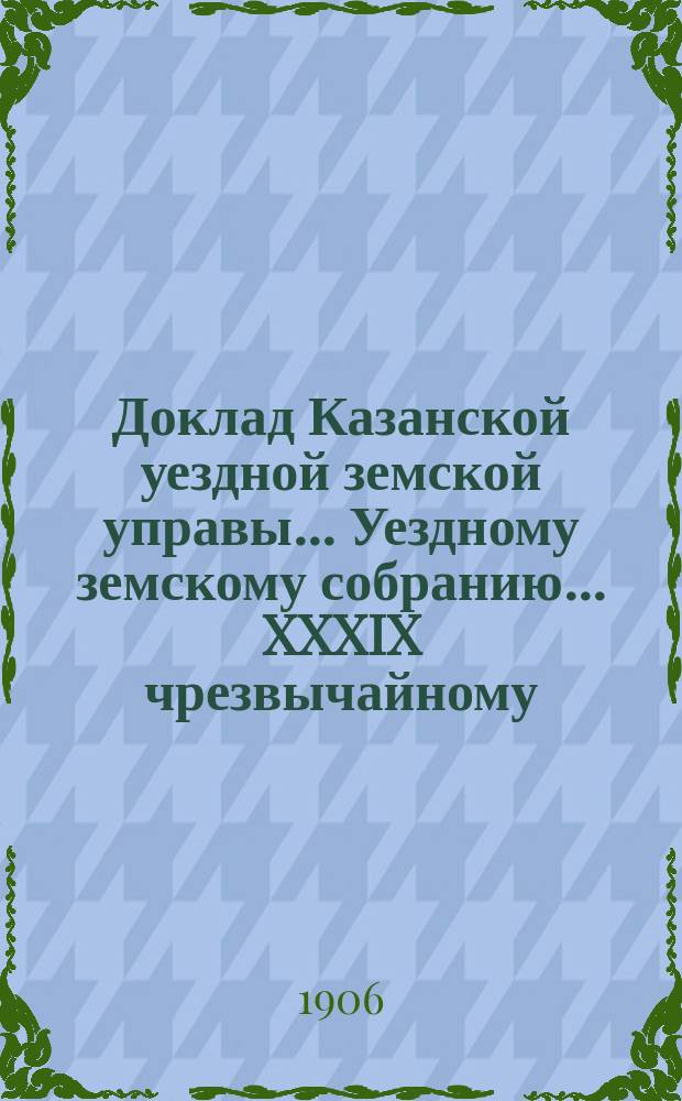 Доклад Казанской уездной земской управы... Уездному земскому собранию. ... XXXIX чрезвычайному : Об открытии уездной землеустроительной комиссии по закону 4 марта 1906 г.