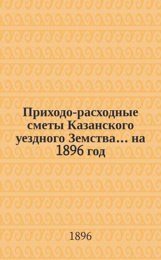 Приходо-расходные сметы Казанского уездного Земства... на 1896 год