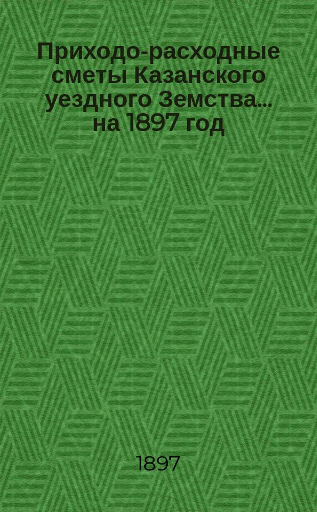 Приходо-расходные сметы Казанского уездного Земства... на 1897 год