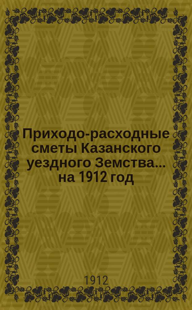 Приходо-расходные сметы Казанского уездного Земства... на 1912 год